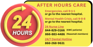 For emergencies, call 911 or go to the nearest hospital. For a Mental Health Crisis, call 988 or go to the nearest hospital. 24 Hour Nurse Line: 8440829-0166 for KWC patents, 866-883-4486 for Nasomah members. 24/7 Dental Hotline: 866-268-9631.
